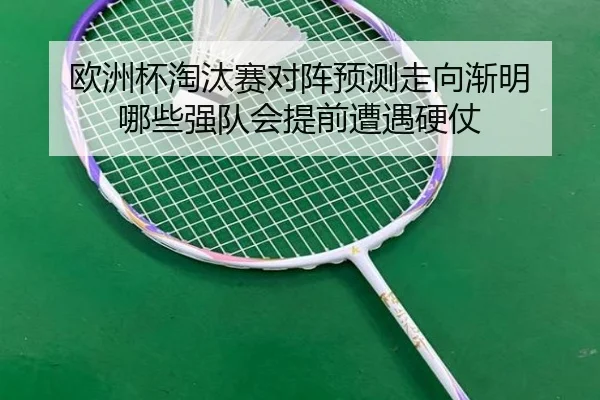 欧洲杯淘汰赛对阵预测走向渐明 哪些强队会提前遭遇硬仗